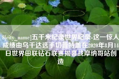 成都五千米纪录世界纪录-这一惊人成绩由乌干达选手切普特盖在2020年8月14日世界田联钻石联赛揭幕战摩纳哥站创造