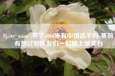 成都男子5000米有中国选手吗-赛前有想过和队友们一起站上领奖台