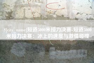 成都短道5000米接力决赛-短道5000米接力决赛：冰上的速度与激情碰撞