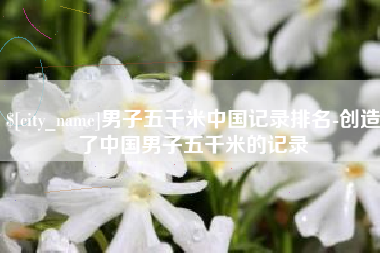 成都男子五千米中国记录排名-创造了中国男子五千米的记录