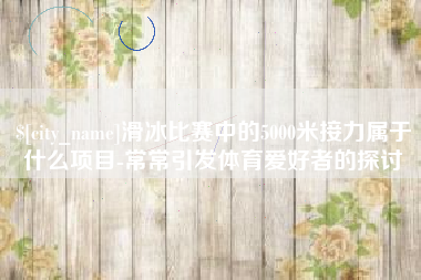 成都滑冰比赛中的5000米接力属于什么项目-常常引发体育爱好者的探讨