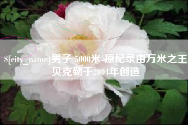 成都男子 5000米-原纪录由万米之王贝克勒于2004年创造