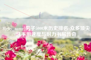 成都男子5000米历史排名-众多顶尖选手用速度与耐力书写传奇